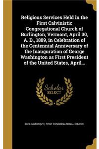 Religious Services Held in the First Calvinistic Congregational Church of Burlington, Vermont, April 30, A. D., 1889, in Celebration of the Centennial Anniversary of the Inauguration of George Washington as First President of the United States, Apr