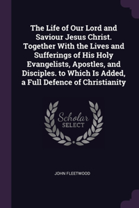 The Life of Our Lord and Saviour Jesus Christ. Together With the Lives and Sufferings of His Holy Evangelists, Apostles, and Disciples. to Which Is Added, a Full Defence of Christianity