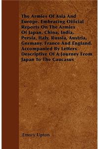 The Armies Of Asia And Europe. Embracing Official Reports On The Armies Of Japan, China, India, Persia, Italy, Russia, Austria, Germany, France And England. Accompanied By Letters Descriptive Of A Journey From Japan To The Caucasus
