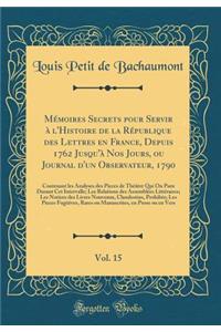 Mémoires Secrets pour Servir à l'Histoire de la République des Lettres en France, Depuis 1762 Jusqu'à Nos Jours, ou Journal d'un Observateur, 1790, Vol. 15: Contenant les Analyses des Pieces de Théâtre Qui On Paru Durant Cet Intervalle; Les Relatio
