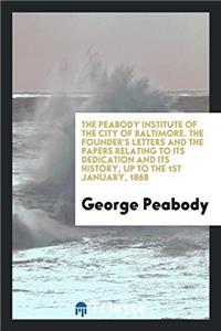 The Peabody Institute of the City of Baltimore. The Founder's Letters and the Papers Relating to Its Dedication and Its History, Up to the 1st January