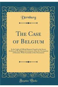 The Case of Belgium: In the Light of Official Reports Found in the Secret Archives of the Belgian Government After the Occupation of Brussels, With Facsimiles of the Documents (Classic Reprint)