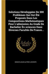 Solutions Développées De 300 Problèmes Qui Ont Été Proposés Dans Les Compositions Mathématiques Pour L'admission Au Grade De Bachelier Ès-sciences Dans Diverses Facultés De France...