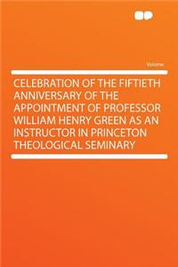 Celebration of the Fiftieth Anniversary of the Appointment of Professor William Henry Green as an Instructor in Princeton Theological Seminary