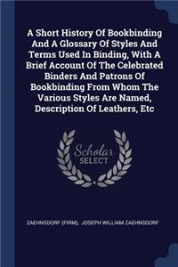 Short History Of Bookbinding And A Glossary Of Styles And Terms Used In Binding, With A Brief Account Of The Celebrated Binders And Patrons Of Bookbinding From Whom The Various Styles Are Named, Description Of Leathers, Etc