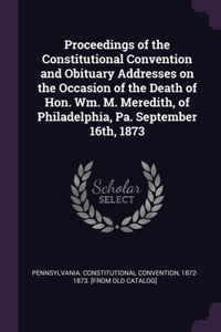 Proceedings of the Constitutional Convention and Obituary Addresses on the Occasion of the Death of Hon. Wm. M. Meredith, of Philadelphia, Pa. September 16th, 1873