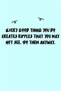 Every good thing you do creates ripples that you may not see. Do them anyway. Journal