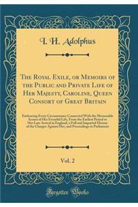 The Royal Exile, or Memoirs of the Public and Private Life of Her Majesty, Caroline, Queen Consort of Great Britain, Vol. 2: Embracing Every Circumstance Connected With the Memorable Scenes of Her Eventful Life, From the Earliest Period to Her Late