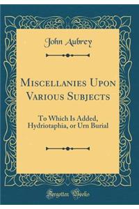 Miscellanies Upon Various Subjects: To Which Is Added, Hydriotaphia, or Urn Burial (Classic Reprint)
