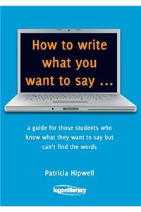 How to Write What You Want to Say: A Guide for Those Students Who Know What They Want to Say But Can't Find the Words