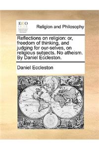 Reflections on Religion: Or, Freedom of Thinking, and Judging for Our-Selves, on Religious Subjects. No Atheism. by Daniel Eccleston.