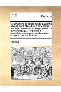 Observations on Bridge Building, and the Several Plans Offered for a New Bridge. in a Letter Addressed to the Gentlemen of the Committee, ... for Putting in Execution, a Scheme of Building a New Bridge Across the Thames, ...