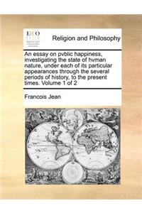 An essay on pvblic happiness, investigating the state of hvman nature, under each of its particular appearances through the several periods of history, to the present times. Volume 1 of 2