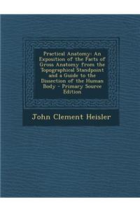 Practical Anatomy: An Exposition of the Facts of Gross Anatomy from the Topographical Standpoint and a Guide to the Dissection of the Human Body