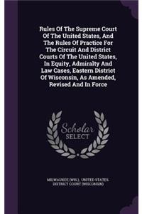Rules Of The Supreme Court Of The United States, And The Rules Of Practice For The Circuit And District Courts Of The United States, In Equity, Admiralty And Law Cases, Eastern District Of Wisconsin, As Amended, Revised And In Force