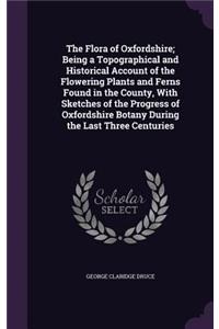 The Flora of Oxfordshire; Being a Topographical and Historical Account of the Flowering Plants and Ferns Found in the County, With Sketches of the Progress of Oxfordshire Botany During the Last Three Centuries