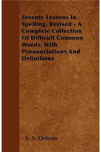 Seventy Lessons In Spelling, Revised - A Complete Collection Of Difficult Common Words, With Pronunciations And Definitions