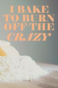 I Bake To Burn Off The Crazy
