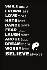 SMILE more FROWN less LOVE more HATE less DANCE more FEAR less LAUGH more ARGUE less DREAM more WORRY less BELIEVE always