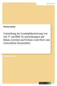 Umstellung der Leasingbilanzierung von IAS 17 auf IFRS 16. Auswirkungen auf Bilanz, Gewinn und Verlust, Cash Flow und wesentliche Kennzahlen