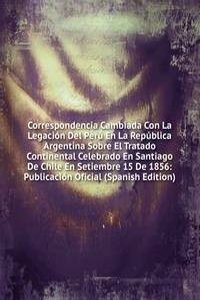Correspondencia Cambiada Con La Legacion Del Peru En La Republica Argentina Sobre El Tratado Continental Celebrado En Santiago De Chile En Setiembre 15 De 1856: Publicacion Oficial (Spanish Edition)