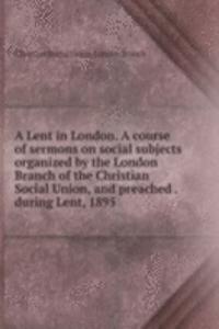 Lent in London. A course of sermons on social subjects organized by the London Branch of the Christian Social Union, and preached . during Lent, 1895