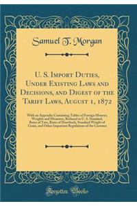 U. S. Import Duties, Under Existing Laws and Decisions, and Digest of the Tariff Laws, August 1, 1872: With an Appendix Containing Tables of Foreign Moneys, Weights and Measures, Reduced to U. S. Standard, Rates of Tare, Rates of Drawback, Standard