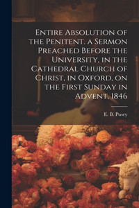 Entire Absolution of the Penitent. a Sermon Preached Before the University, in the Cathedral Church of Christ, in Oxford, on the First Sunday in Advent, 1846