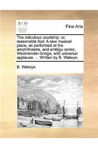 The Ridiculous Courtship: Or, Reasonable Fool. a New Musical Piece, as Performed at the Amphitheatre, and Ambigu Comic, Westminster-Bridge, with Universal Applause. ... Writt