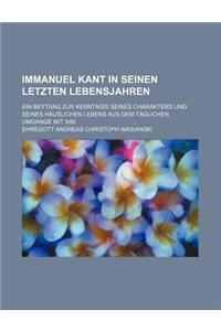 Immanuel Kant in Seinen Letzten Lebensjahren; Ein Beytrag Zur Kenntniss Seines Charakters Und Seines Hauslichen Lebens Aus Dem Taglichen Umgange Mit I