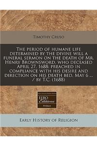 The Period of Humane Life Determined by the Divine Will a Funeral Sermon on the Death of Mr. Henry Brownsword, Who Deceased April 27, 1688: Preached in Compliance with His Desire and Direction on His Death Bed, May 6 ... / By T.C. (1688)