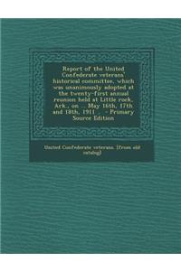 Report of the United Confederate Veterans' Historical Committee, Which Was Unanimously Adopted at the Twenty-First Annual Reunion Held at Little Rock, Ark., on ... May 16th, 17th and 18th, 1911 ..