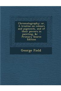 Chromatography; Or, a Treatise on Colours and Pigments, and of Their Powers in Painting, &C