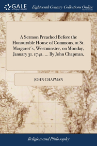 A Sermon Preached Before the Honourable House of Commons, at St. Margaret's, Westminster, on Monday, January 31. 1742. ... By John Chapman,