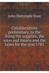 Considerations preliminary, to the fixing the supplies, the ways and means and the taxes for the year 1781