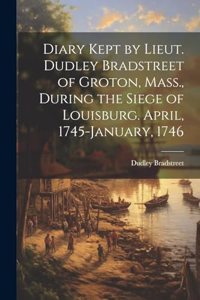 Diary Kept by Lieut. Dudley Bradstreet of Groton, Mass., During the Siege of Louisburg. April, 1745-January, 1746