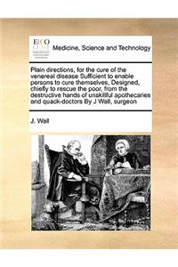 Plain directions, for the cure of the venereal disease Sufficient to enable persons to cure themselves, Designed, chiefly to rescue the poor, from the destructive hands of unskillful apothecaries and quack-doctors By J Wall, surgeon