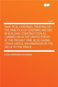 Practical Centring, Treating of the Practice of Centring Arches in Building Construction as Carried on in the United States at the Present Time, Also Giving Other Useful Information of the Value to the Trade