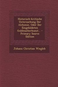 Historisch-Kritische Untersuchung Der Alchimie, Oder Der Eingebildeten Goldmacherkunst... - Primary Source Edition