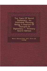 Ten Years of Secret Diplomacy, an Unheeded Warning (Being a Reprint of Morocco in Diplomacy. - Primary Source Edition