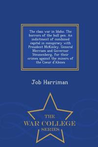 The Class War in Idaho. the Horrors of the Bull Pen. an Indictment of Combined Capital in Conspiracy with President McKinley. General Merriam and Governor Steunenberg, for Their Crimes Against the Miners of the Coeur D'Alenes - War College Series