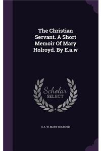 The Christian Servant. a Short Memoir of Mary Holroyd. by E.A.W