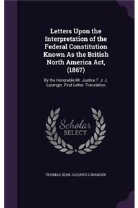Letters Upon the Interpretation of the Federal Constitution Known As the British North America Act, (1867)