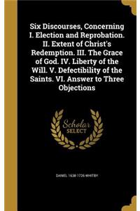 Six Discourses, Concerning I. Election and Reprobation. II. Extent of Christ's Redemption. III. The Grace of God. IV. Liberty of the Will. V. Defectibility of the Saints. VI. Answer to Three Objections