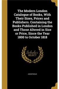 Modern London Catalogue of Books, With Their Sizes, Prices and Publishers. Containing the Books Published in London and Those Altered in Size or Price, Since the Year 1800 to October 1818