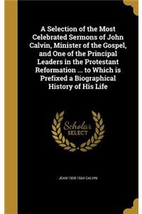 A Selection of the Most Celebrated Sermons of John Calvin, Minister of the Gospel, and One of the Principal Leaders in the Protestant Reformation ... to Which is Prefixed a Biographical History of His Life