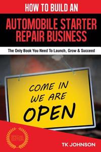 How to Build an Automobile Starter Repair Business (Special Edition): The Only Book You Need to Launch, Grow & Succeed