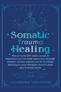 Somatic Trauma Healing: The At-Home DIY Crash Course in Experiencing True Body Awareness Through Somatic Secrets Anyone Can Do & Insider Techniques Your Therapist Doesn't W