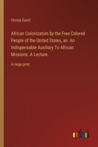 African Colonization by the Free Colored People of the United States, an An Indispensable Auxiliary To African Missions. A Lecture.