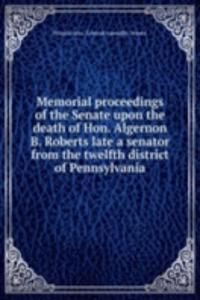Memorial proceedings of the Senate upon the death of Hon. Algernon B. Roberts late a senator from the twelfth district of Pennsylvania
